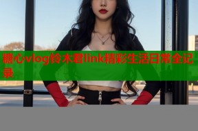 糖心vlog铃木君link精彩生活日常全记录