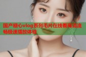 国产糖心vlog系列毛片在线看高清流畅极速播放体验