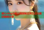 糖心vlog小桃公园探秘日常生活与美好瞬间分享