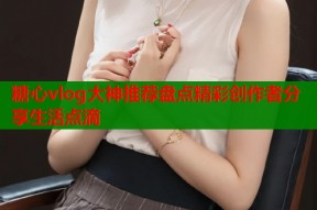糖心vlog大神推荐盘点精彩创作者分享生活点滴