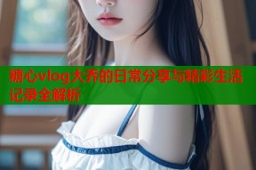 糖心vlog大乔的日常分享与精彩生活记录全解析