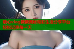 糖心vlog糖糖揭秘精彩生活分享平台轻松记录每一天