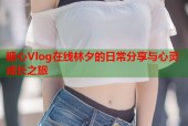 糖心Vlog在线林夕的日常分享与心灵成长之旅
