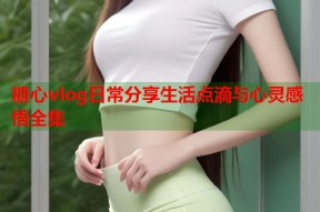 糖心vlog日常分享生活点滴与心灵感悟全集