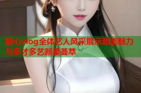 糖心vlog全体艺人风采展示甜美魅力与多才多艺新星荟萃