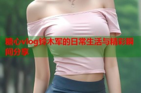 糖心vlog铃木军的日常生活与精彩瞬间分享