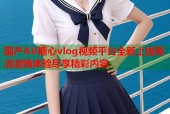 国产AV糖心vlog视频平台全新上线高清流畅体验尽享精彩内容