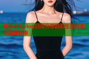 糖心小七vlog日常分享精彩生活点滴与温暖故事