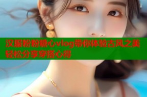 汉服粉粉糖心vlog带你体验古风之美轻松分享穿搭心得