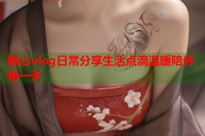 糖心vlog日常分享生活点滴温暖陪伴每一天