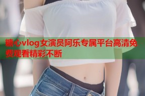 糖心vlog女演员阿乐专属平台高清免费观看精彩不断