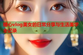 糖心vlog美女的日常分享与生活美学全记录