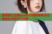 是香菜公主糖心vlog在线观看高清流畅精彩内容尽在这里