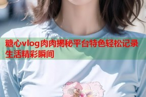 糖心vlog肉肉揭秘平台特色轻松记录生活精彩瞬间