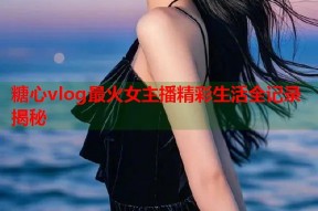 糖心vlog最火女主播精彩生活全记录揭秘