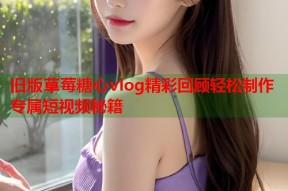 旧版草莓糖心vlog精彩回顾轻松制作专属短视频秘籍