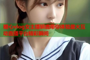 糖心vlog女主播驯鹿带你体验最火互动直播平台精彩瞬间
