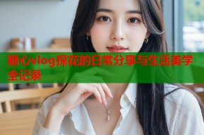 糖心vlog探花的日常分享与生活美学全记录