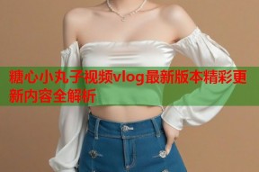 糖心小丸子视频vlog最新版本精彩更新内容全解析