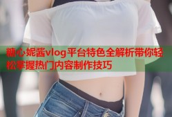 糖心妮酱vlog平台特色全解析带你轻松掌握热门内容制作技巧
