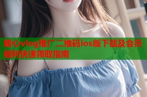 糖心vlog推广二维码ios版下载及会员福利快速领取指南