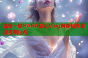 清凉一夏NANA糖心Vlog带你畅享夏日清爽时光