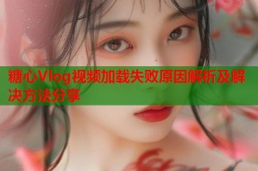 糖心Vlog视频加载失败原因解析及解决方法分享