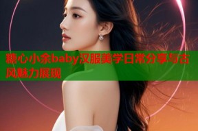 糖心小余baby汉服美学日常分享与古风魅力展现
