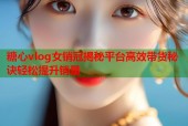 糖心vlog女销冠揭秘平台高效带货秘诀轻松提升销量