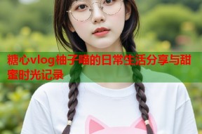 糖心vlog柚子喵的日常生活分享与甜蜜时光记录