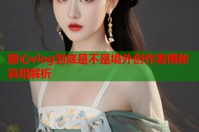 糖心vlog到底是不是境外创作者揭秘真相解析