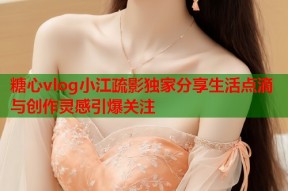 糖心vlog小江疏影独家分享生活点滴与创作灵感引爆关注