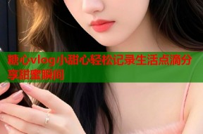 糖心vlog小甜心轻松记录生活点滴分享甜蜜瞬间