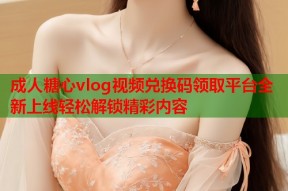 成人糖心vlog视频兑换码领取平台全新上线轻松解锁精彩内容