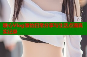糖心Vlog淑怡日常分享与生活点滴真实记录