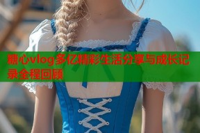 糖心vlog多亿精彩生活分享与成长记录全程回顾