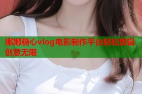 娜娜糖心vlog电影制作平台轻松剪辑创意无限