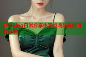糖心vlog日常分享生活点滴与美好瞬间记录