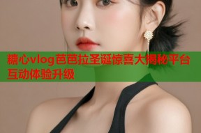 糖心vlog芭芭拉圣诞惊喜大揭秘平台互动体验升级