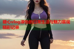 糖心vlog淑怡的日常生活与魅力展现精彩记录