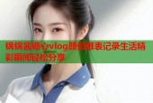 锅锅酱糖心vlog颜值爆表记录生活精彩瞬间轻松分享