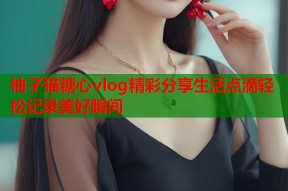 柚子猫糖心vlog精彩分享生活点滴轻松记录美好瞬间