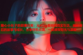 糖心小包子的甜蜜日常：从Vlog看她的真实生活，揭秘背后的故事与成长，分享快乐点滴，一起感受阳光与温暖