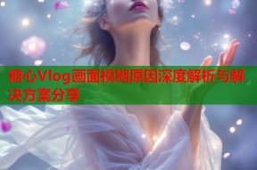 糖心Vlog画面模糊原因深度解析与解决方案分享
