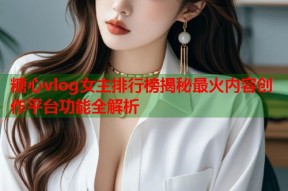 糖心vlog女主排行榜揭秘最火内容创作平台功能全解析