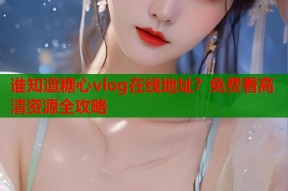谁知道糖心vlog在线地址？免费看高清资源全攻略