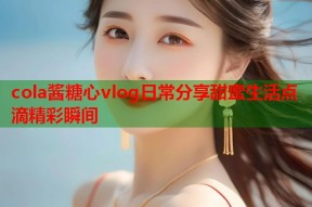 cola酱糖心vlog日常分享甜蜜生活点滴精彩瞬间