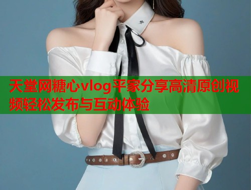 天堂网糖心vlog平家分享高清原创视频轻松发布与互动体验  第1张