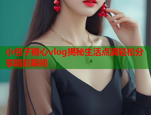 小包子糖心vlog揭秘生活点滴轻松分享精彩瞬间  第1张