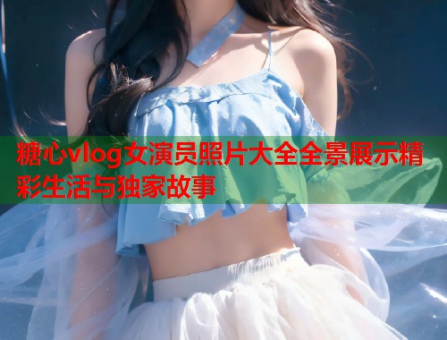糖心vlog女演员照片大全全景展示精彩生活与独家故事  第1张